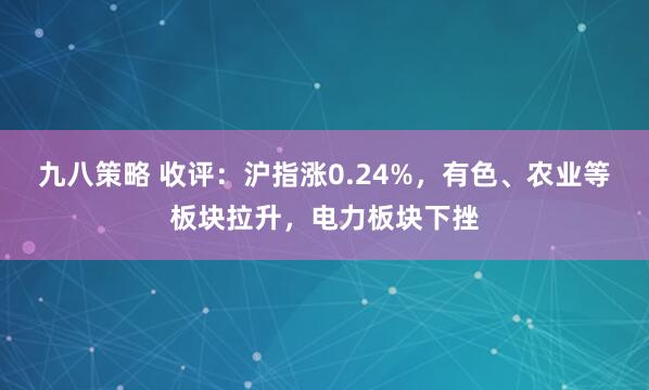九八策略 收评：沪指涨0.24%，有色、农业等板块拉升，电力板块下挫