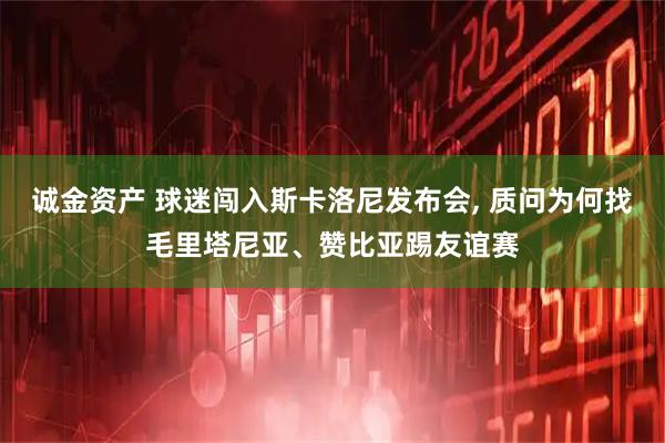 诚金资产 球迷闯入斯卡洛尼发布会, 质问为何找毛里塔尼亚、赞比亚踢友谊赛