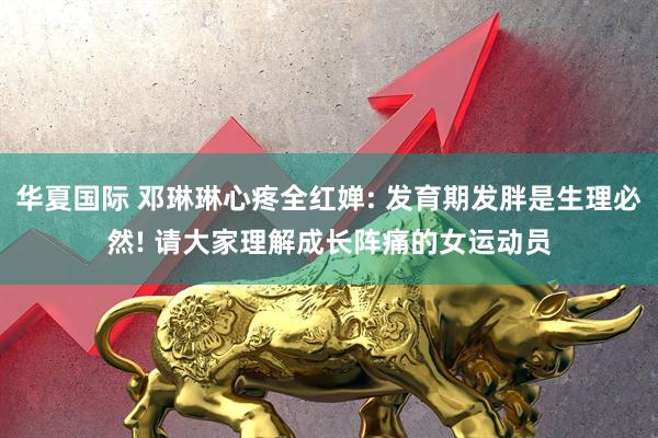 华夏国际 邓琳琳心疼全红婵: 发育期发胖是生理必然! 请大家理解成长阵痛的女运动员