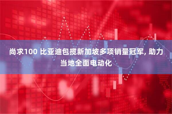 尚求100 比亚迪包揽新加坡多项销量冠军, 助力当地全面电动化
