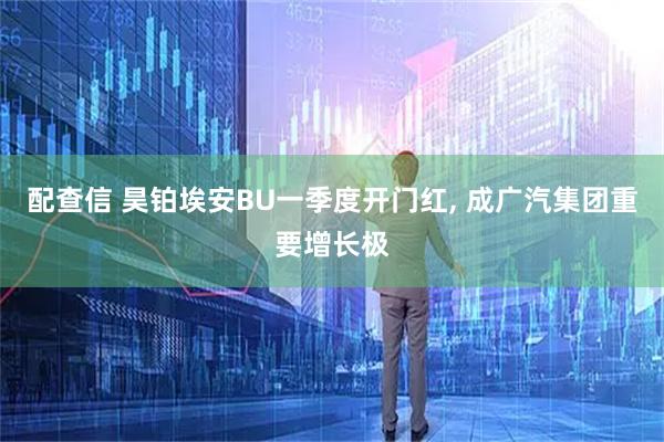 配查信 昊铂埃安BU一季度开门红, 成广汽集团重要增长极