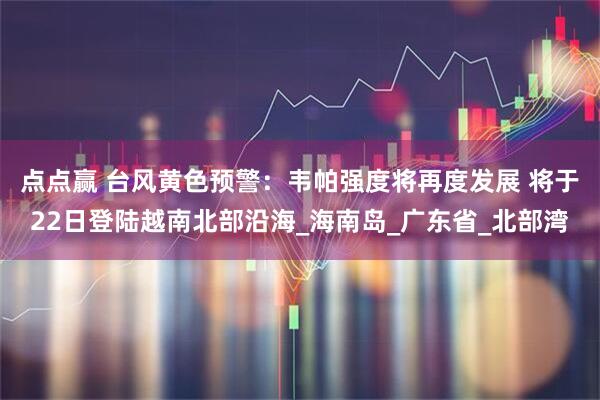 点点赢 台风黄色预警：韦帕强度将再度发展 将于22日登陆越南北部沿海_海南岛_广东省_北部湾