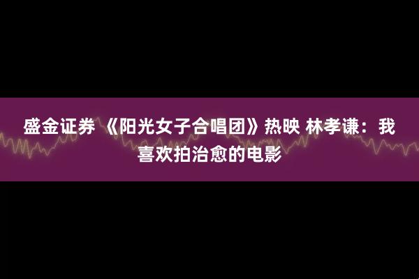 盛金证券 《阳光女子合唱团》热映 林孝谦：我喜欢拍治愈的电影