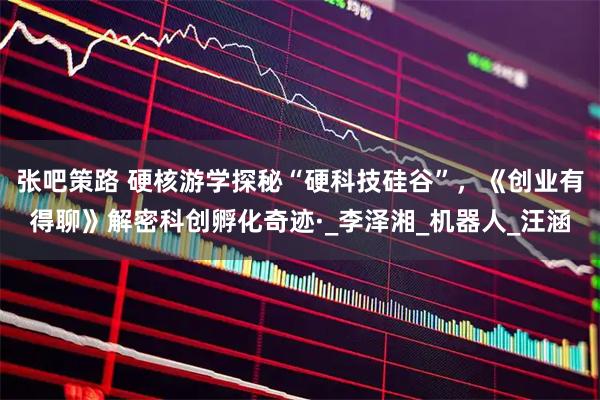 张吧策路 硬核游学探秘“硬科技硅谷”，《创业有得聊》解密科创孵化奇迹·_李泽湘_机器人_汪涵