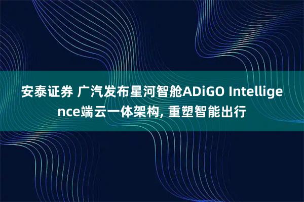 安泰证券 广汽发布星河智舱ADiGO Intelligence端云一体架构, 重塑智能出行